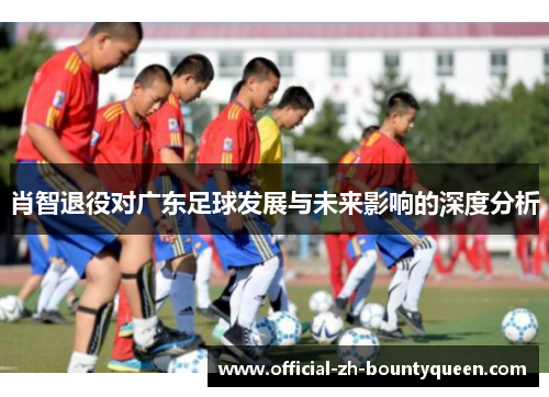 肖智退役对广东足球发展与未来影响的深度分析