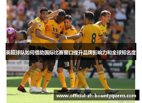 英超球队如何借助国际比赛窗口提升品牌影响力和全球知名度