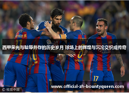 西甲荣光与耻辱并存的历史岁月 球场上的辉煌与沉沦交织成传奇 西甲荣光与耻辱并存的历史岁月 球场上的辉煌与沉沦交织成传奇