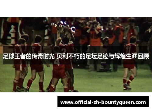 足球王者的传奇时光 贝利不朽的足坛足迹与辉煌生涯回顾