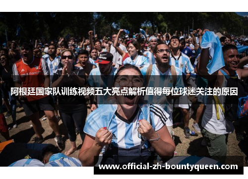 阿根廷国家队训练视频五大亮点解析值得每位球迷关注的原因 阿根廷国家队训练视频五大亮点解析值得每位球迷关注的原因