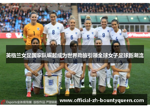 英格兰女足国家队崛起成为世界劲旅引领全球女子足球新潮流