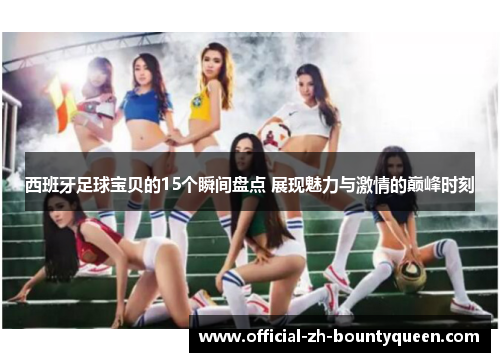 西班牙足球宝贝的15个瞬间盘点 展现魅力与激情的巅峰时刻