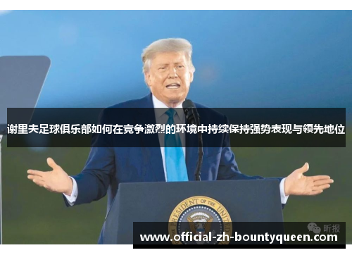 谢里夫足球俱乐部如何在竞争激烈的环境中持续保持强势表现与领先地位 谢里夫足球俱乐部如何在竞争激烈的环境中持续保持强势表现与领先地位