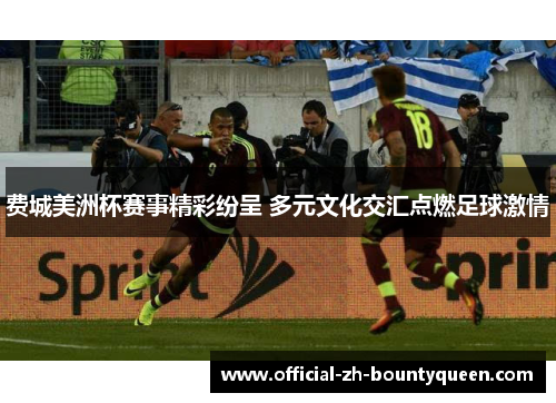 费城美洲杯赛事精彩纷呈 多元文化交汇点燃足球激情 费城美洲杯赛事精彩纷呈 多元文化交汇点燃足球激情