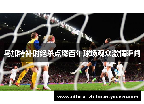 乌加特补时绝杀点燃百年球场观众激情瞬间 乌加特补时绝杀点燃百年球场观众激情瞬间