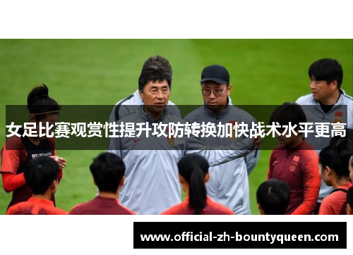 女足比赛观赏性提升攻防转换加快战术水平更高