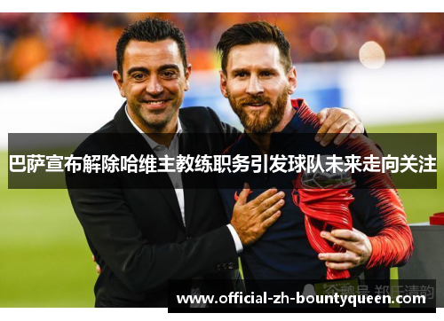 巴萨宣布解除哈维主教练职务引发球队未来走向关注