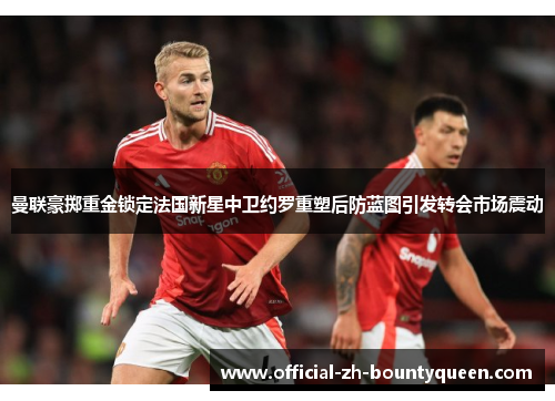曼联豪掷重金锁定法国新星中卫约罗重塑后防蓝图引发转会市场震动 曼联豪掷重金锁定法国新星中卫约罗重塑后防蓝图引发转会市场震动
